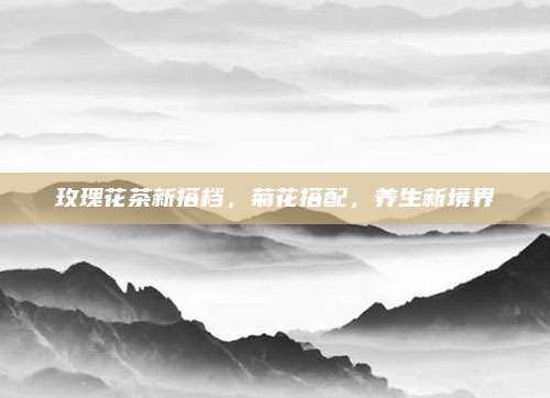 玫瑰花茶新搭档，菊花搭配，养生新境界