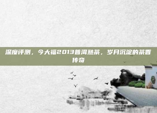 深度评测，今大福2013普洱熟茶，岁月沉淀的茶香传奇