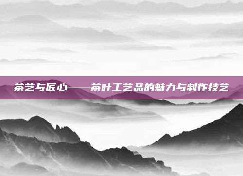 茶艺与匠心——茶叶工艺品的魅力与制作技艺