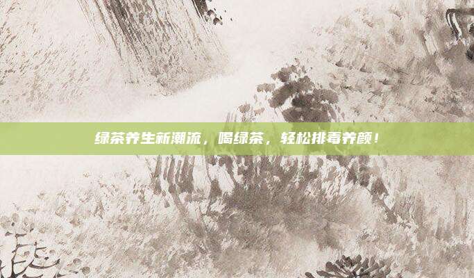 绿茶养生新潮流，喝绿茶，轻松排毒养颜！