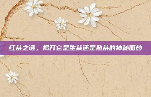 红茶之谜,揭开它是生茶还是熟茶的神秘面纱