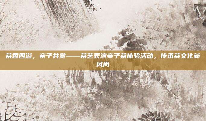 茶香四溢,亲子共赏——茶艺表演亲子茶体验活动,传承茶文化新风尚