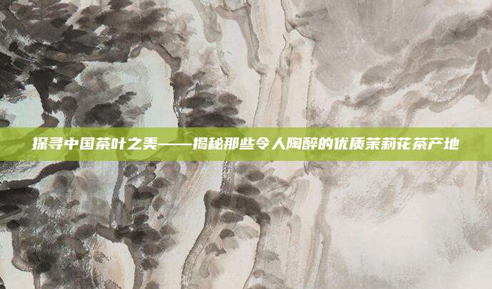 探寻中国茶叶之美——揭秘那些令人陶醉的优质茉莉花茶产地