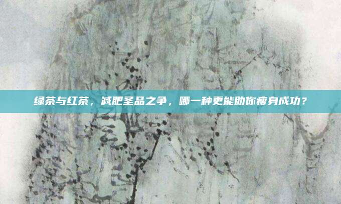 绿茶与红茶，减肥圣品之争，哪一种更能助你瘦身成功？