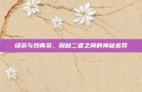 绿茶与炒青茶，探秘二者之间的神秘差异