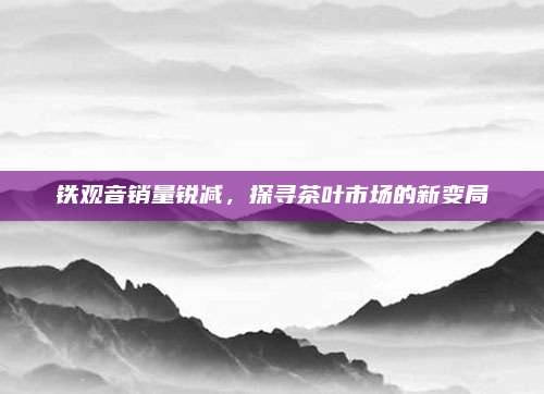 铁观音销量锐减，探寻茶叶市场的新变局