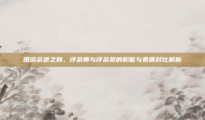 细说茶道之别，评茶师与评茶员的职能与素质对比解析