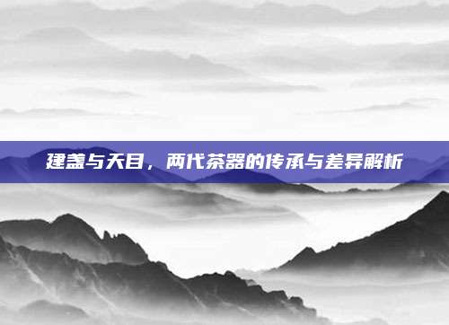 建盏与天目，两代茶器的传承与差异解析