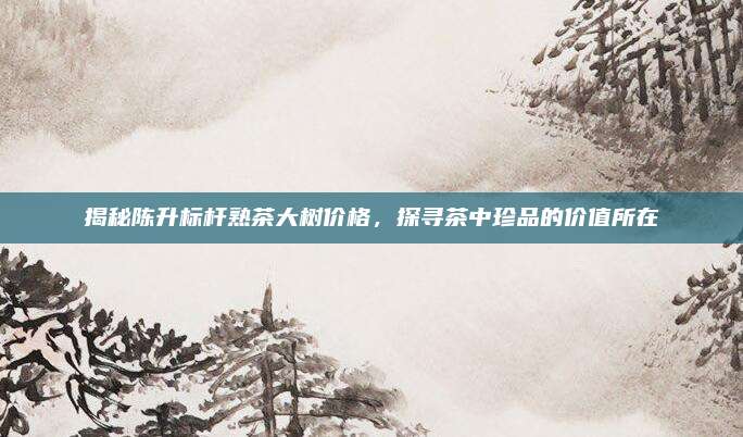 揭秘陈升标杆熟茶大树价格，探寻茶中珍品的价值所在