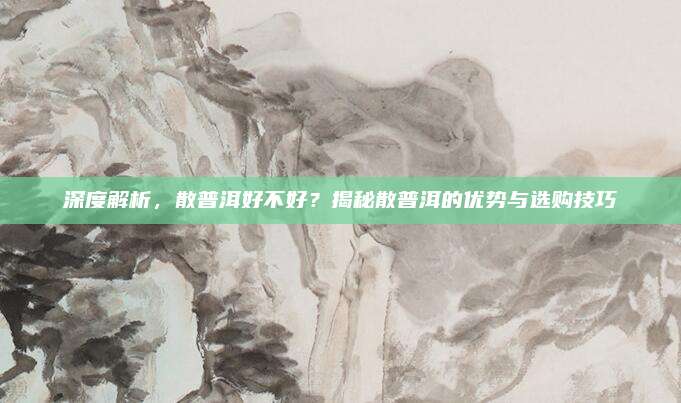 深度解析，散普洱好不好？揭秘散普洱的优势与选购技巧