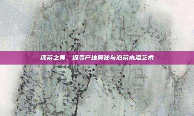 绿茶之美，探寻产地奥秘与泡茶水温艺术