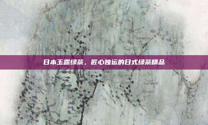 日本玉露绿茶，匠心独运的日式绿茶精品
