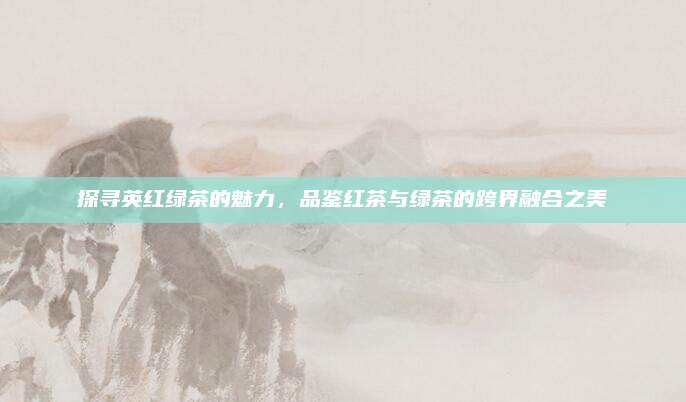 探寻英红绿茶的魅力，品鉴红茶与绿茶的跨界融合之美