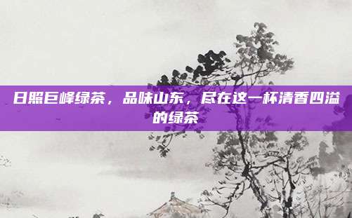 日照巨峰绿茶，品味山东，尽在这一杯清香四溢的绿茶