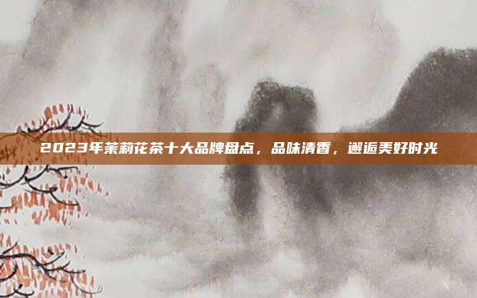 2023年茉莉花茶十大品牌盘点,品味清香,邂逅美好时光