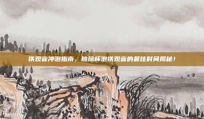 铁观音冲泡指南,玻璃杯泡铁观音的最佳时间揭秘!