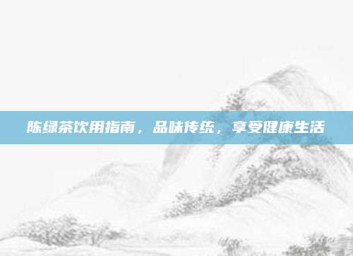 陈绿茶饮用指南,品味传统,享受健康生活