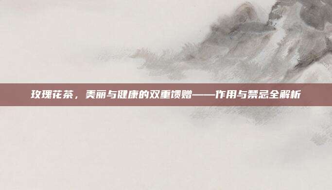 玫瑰花茶,美丽与健康的双重馈赠——作用与禁忌全解析