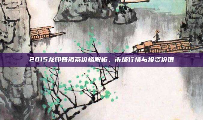 2015龙印普洱茶价格解析，市场行情与投资价值