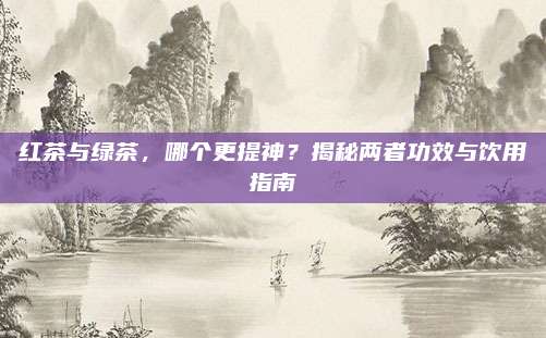 红茶与绿茶，哪个更提神？揭秘两者功效与饮用指南