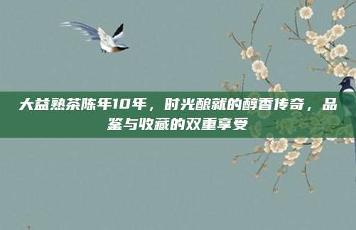 大益熟茶陈年10年，时光酿就的醇香传奇，品鉴与收藏的双重享受