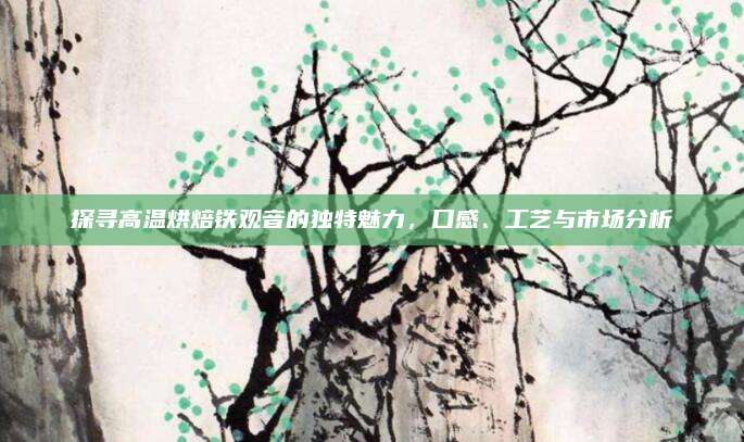 探寻高温烘焙铁观音的独特魅力，口感、工艺与市场分析
