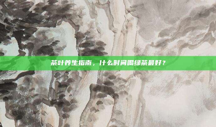 茶叶养生指南，什么时间喝绿茶最好？