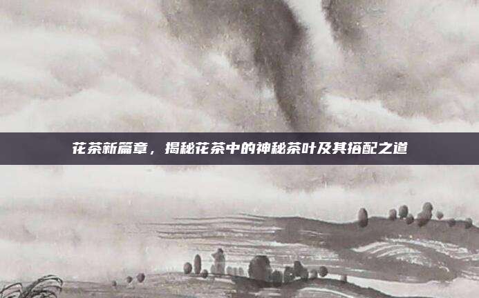 花茶新篇章，揭秘花茶中的神秘茶叶及其搭配之道