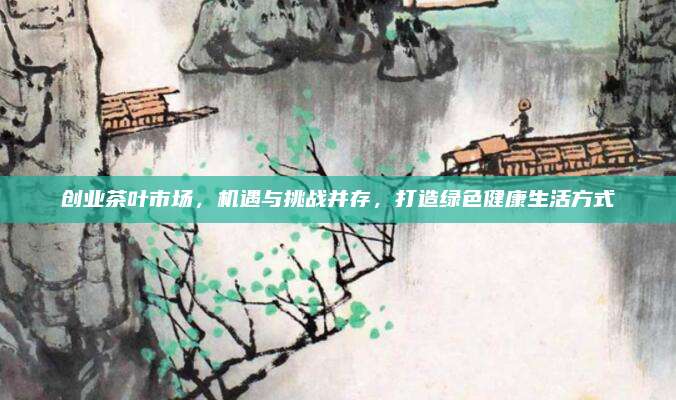 创业茶叶市场,机遇与挑战并存,打造绿色健康生活方式