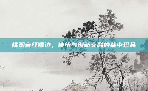 铁观音红镶边，传统与创新交融的茶中珍品