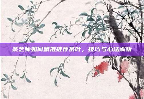 茶艺师如何精准推荐茶叶，技巧与心法解析