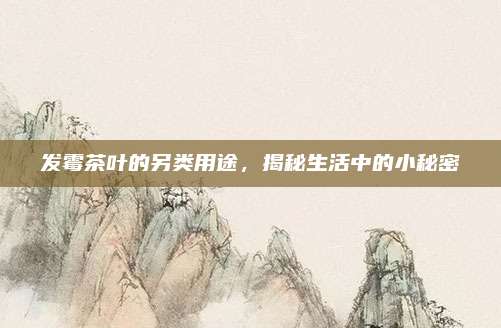 发霉茶叶的另类用途，揭秘生活中的小秘密