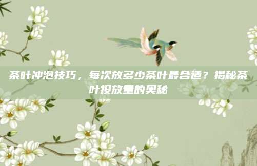 茶叶冲泡技巧,每次放多少茶叶最合适?揭秘茶叶投放量的奥秘