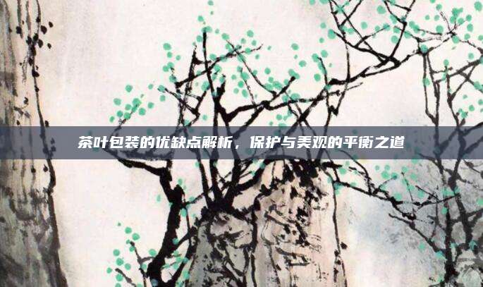茶叶包装的优缺点解析,保护与美观的平衡之道