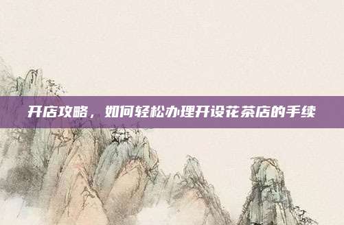 开店攻略,如何轻松办理开设花茶店的手续