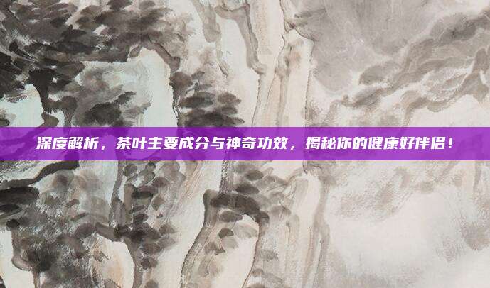 深度解析，茶叶主要成分与神奇功效，揭秘你的健康好伴侣！