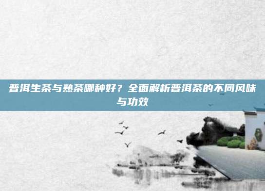 普洱生茶与熟茶哪种好？全面解析普洱茶的不同风味与功效