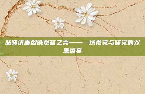 品味清香型铁观音之美——一场视觉与味觉的双重盛宴