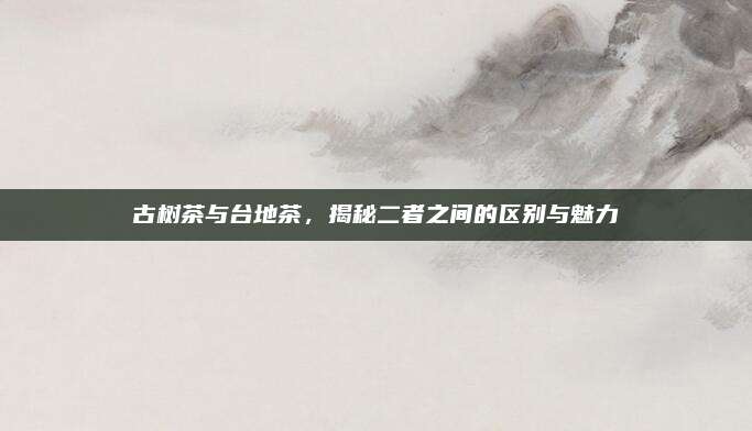 古树茶与台地茶，揭秘二者之间的区别与魅力