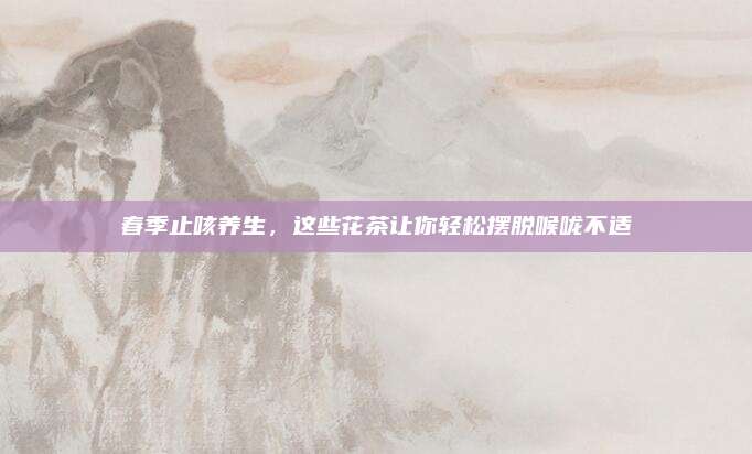 春季止咳养生，这些花茶让你轻松摆脱喉咙不适