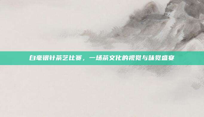 白毫银针茶艺比赛，一场茶文化的视觉与味觉盛宴