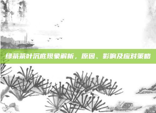 绿茶茶叶沉底现象解析,原因、影响及应对策略