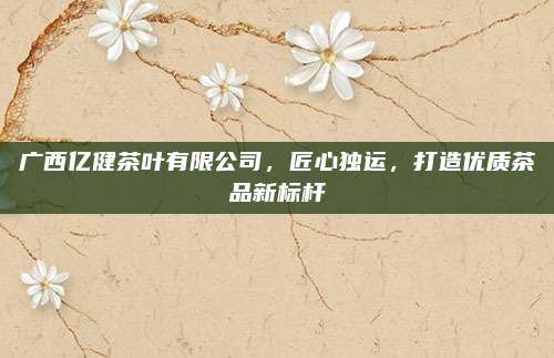 广西亿健茶叶有限公司，匠心独运，打造优质茶品新标杆