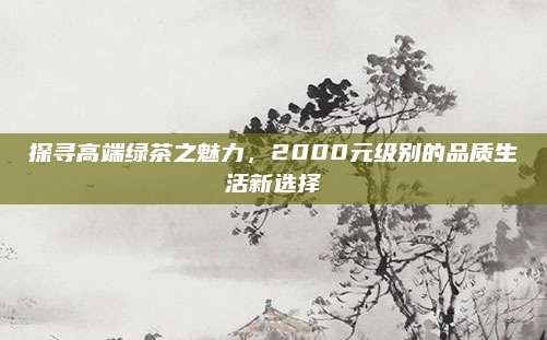 探寻高端绿茶之魅力，2000元级别的品质生活新选择