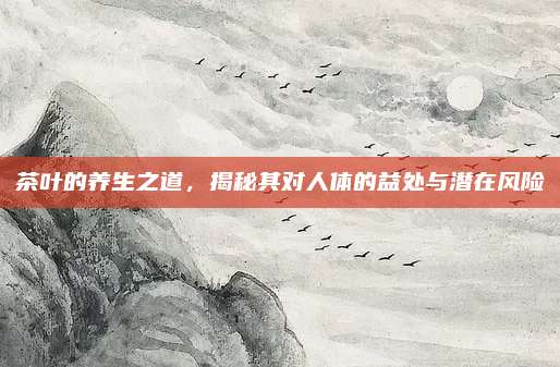 茶叶的养生之道，揭秘其对人体的益处与潜在风险