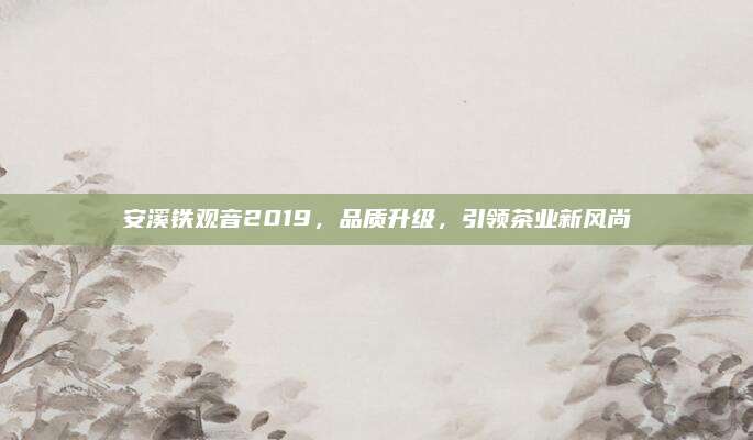 安溪铁观音2019，品质升级，引领茶业新风尚
