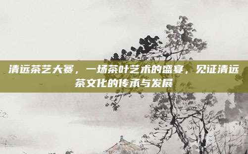 清远茶艺大赛,一场茶叶艺术的盛宴,见证清远茶文化的传承与发展