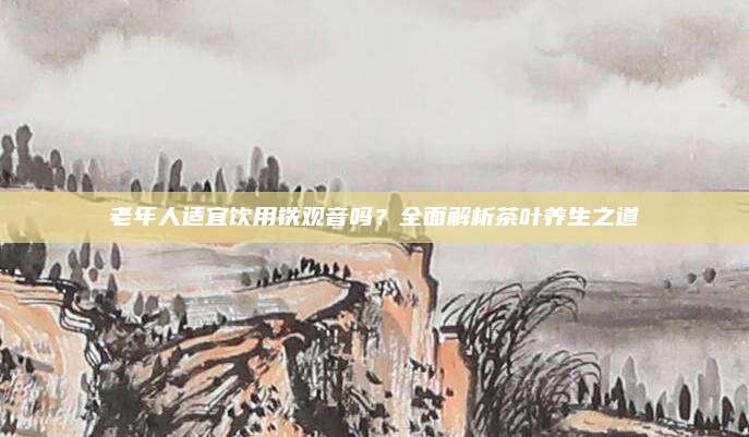 老年人适宜饮用铁观音吗？全面解析茶叶养生之道