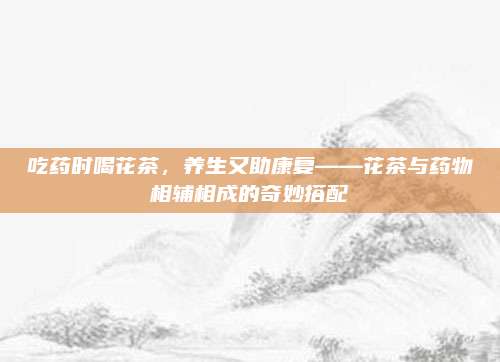 吃药时喝花茶，养生又助康复——花茶与药物相辅相成的奇妙搭配