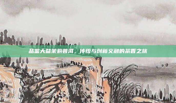 品鉴大益茉莉普洱，传统与创新交融的茶香之旅